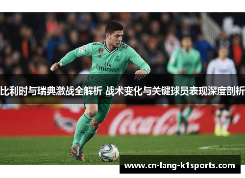 比利时与瑞典激战全解析 战术变化与关键球员表现深度剖析