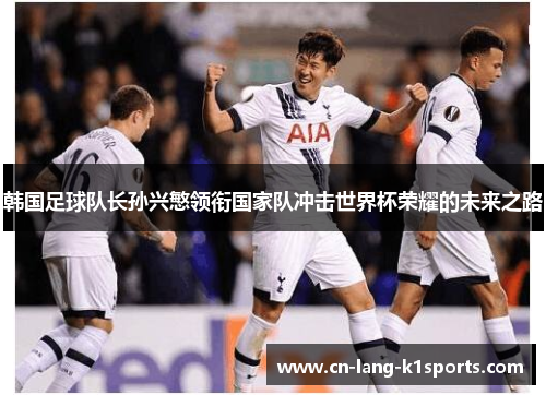 韩国足球队长孙兴慜领衔国家队冲击世界杯荣耀的未来之路