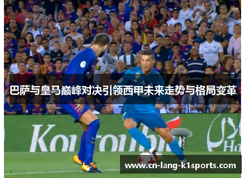 巴萨与皇马巅峰对决引领西甲未来走势与格局变革