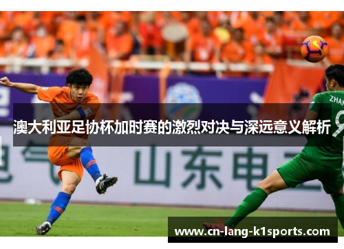 澳大利亚足协杯加时赛的激烈对决与深远意义解析
