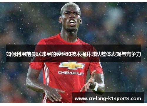 如何利用前曼联球星的经验和技术提升球队整体表现与竞争力