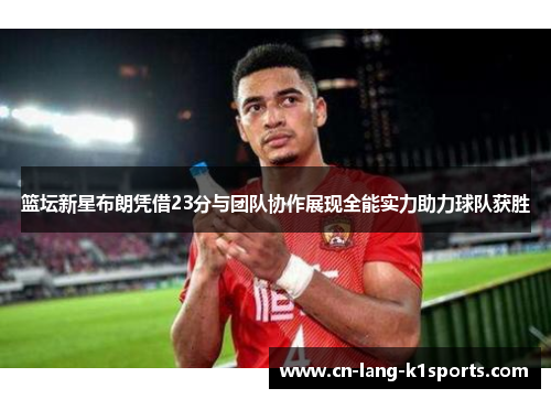 篮坛新星布朗凭借23分与团队协作展现全能实力助力球队获胜