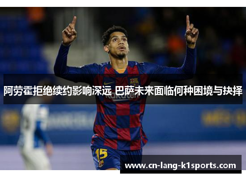 阿劳霍拒绝续约影响深远 巴萨未来面临何种困境与抉择